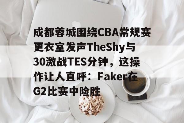 爱游戏下载-成都蓉城围绕CBA常规赛更衣室发声TheShy与30激战TES分钟，这操作让人直呼：Faker在G2比赛中险胜